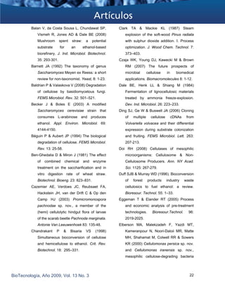 Balan V, da Costa Sousa L, Chundawat SP,
Vismeh R, Jones AD & Dale BE (2008)
Mushroom spent straw: a potential
substrate for an ethanol-based
biorefinery. J. Ind. Microbiol. Biotechnol.
35: 293-301.
Barnett JA (1992) The taxonomy of genus
Saccharomyces Meyen ex Reess: a short
review for non-taxonomist. Yeast, 8: 1-23.
Baldrian P & Valaskova V (2008) Degradation
of cellulose by basidiomycetous fungi.
FEMS Microbiol. Rev. 32: 501–521.
Becker J & Boles E (2003) A modified
Saccharomyces cerevisiae strain that
consumes L-arabinose and produces
ethanol. Appl. Environ. Microbiol. 69:
4144-4150.
Béguin P & Aubert JP (1994) The biological
degradation of cellulose. FEMS Microbiol.
Rev. 13: 25-58.
Ben-Ghedalia D & Miron J (1981) The effect
of combined chemical and enzyme
treatment on the saccharification and in
vitro digestion rate of wheat straw.
Biotechnol. Bioeng. 23: 823–831.
Cazemier AE, Verdoes JC, Reubsaet FA,
Hackstein JH, van der Drift C & Op den
Camp HJ (2003) Promicromonospora
pachnodae sp. nov., a member of the
(hemi) cellulolytic hindgut flora of larvae
of the scarab beetle Pachnoda marginata.
Antonie Van Leeuwenhoek 83: 135-48.
Chandrakant P & Bisaria VS (1998)
Simultaneous bioconversion of cellulose
and hemicellulose to ethanol. Crit. Rev.
Biotechnol. 18: 295–331.
Clark TA & Mackie KL (1987) Steam
explosion of the soft-wood Pinus radiata
with sulphur dioxide addition. I. Process
optimization. J. Wood Chem. Technol. 7:
373–403.
Czaja WK, Young DJ, Kawecki M & Brown
RM (2007) The future prospects of
microbial cellulose in biomedical
applications. Biomacromolecules 8: 1-12.
Dale BE, Henk LL & Shiang M (1984)
Fermentation of lignocellulosic materials
treated by ammonia freeze-explosion.
Dev. Ind. Microbiol. 26: 223–233.
Ding SJ, Ge W & Buswell JA (2006) Cloning
of multiple cellulose cDNAs from
Volvariella volvacea and their differential
expression during substrate colonization
and fruiting. FEMS Microbiol. Lett. 263:
207-213.
Doi RH (2008) Cellulases of mesophilic
microorganisms: Cellulosome & Non-
Cellulosome Producers. Ann. NY Acad.
Sci. 1125: 267-279. 
Duff SJB & Murray WD (1996). Bioconversion
of forest products industry waste
cellulosics to fuel ethanol: a review.
Bioresour. Technol. 55: 1–33. 
Eggeman T & Elander RT (2005) Process
and economic analysis of pre-treatment
technologies. Bioresour.Technol. 96:
2019-2025.
Elberson MA, Malekzadeh F, Yazdi MT,
Kameranpour N, Noori-Daloii MR, Matte
MH, Shahamat M, Colwell RR & Sowers
KR (2000) Cellulomonas persica sp. nov.
and Cellulomonas iranensis sp. nov.,
mesophilic cellulose-degrading bacteria
BioTecnología, Año 2009, Vol. 13 No. 3 22
 