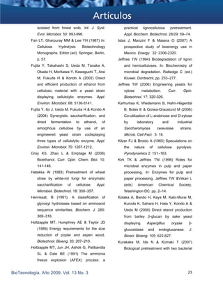 isolated from forest soils. Int. J. Syst.
Evol. Microbiol. 50: 993-996. 
Fan LT, Gharpuray MM & Lee YH (1987) In:
Cellulose Hydrolysis Biotechnology
Monographs. Editor (ed). Springer, Berlin,
p. 57.
Fujita Y, Takahashi S, Ueda M, Tanaka A,
Okada H, Morikawa Y, Kawaguchi T, Arai
M, Fukuda H & Kondo A (2002) Direct
and efficient production of ethanol from
cellulosic material with a yeast strain
displaying cellulolytic enzymes. Appl.
Environ. Microbiol. 68: 5136-5141.
Fujita Y, Ito J, Ueda M, Fukuda H & Kondo A
(2004) Synergistic saccharification, and
direct fermentation to ethanol, of
amorphous cellulose by use of an
engineered yeast strain codisplaying
three types of cellulolytic enzyme. Appl.
Environ. Microbiol. 70: 1207-1212.
Gray KS, Zhao L & Emptage M (2006)
Bioethanol. Curr. Opin. Chem. Biol. 10:
141-146.
Hatakka AI (1983) Pretreatment of wheat
straw by white-rot fungi for enzymatic
saccharification of cellulose. Appl.
Microbiol. Biotechnol. 18: 350–357.
Henrissat, B (1991). A classification of
glycosyl hydrolases based on aminoacid
sequence similarities. Biochem. J. 280:
309–316.
Holtzapple MT, Humphrey AE & Taylor JD
(1989) Energy requirements for the size
reduction of poplar and aspen wood.
Biotechnol. Bioeng. 33: 207–210.
Holtzapple MT, Jun JH, Ashok G, Patibandla
SL & Dale BE (1991) The ammonia
freeze explosion (AFEX) process: a
practical lignocellulose pretreatment.
Appl. Biochem. Biotechnol. 28/29: 59–74.
Islas J, Manzini F & Masera O (2007) A
prospective study of bioenergy use in
Mexico. Energy. 32: 2306-2320.
Jeffries TW (1994) Biodegradation of lignin
and hemicelluloses. In: Biochemistry of
microbial degradation. Ratledge C (ed.)
Kluwer, Dordrecht, pp. 233–277.
Jeffries TW (2006) Engineering yeasts for
xylose metabolism. Curr. Opin.
Biotechnol. 17: 320-326.
Karhumaa K, Wiedemann B, Hahn-Hägerdal
B, Boles E & Gorwa-Grauslund M (2006)
Co-utilization of L-arabinose and D-xylose
by laboratory and industrial
Saccharomyces cerevisiae strains.
Microb. Cell Fact. 5: 18.
Kilzer FJ & Broido A (1965) Speculations on
the nature of cellulose pyrolysis.
Pyrodynamics 2: 151–163.
Kirk TK & Jeffries TW (1996) Roles for
microbial enzymes in pulp and paper
processing. In: Enzymes for pulp and
paper processing. Jeffries TW &Viikari L
(eds) American Chemical Society,
Washington DC. pp. 2–14.
Kotaka A, Bando H, Kaya M, Kato-Murai M,
Kuroda K, Sahara H, Hata Y, Kondo A &
Ueda M (2008) Direct etanol production
from barley β-glucan by sake yeast
displaying Aspergillus oryzae β-
glucosidase and endoglucanase. J.
Biosci. Bioeng. 105: 622-627.
Kurakake M, Ide N & Komaki T (2007)
Biological pretreatment with two bacterial
BioTecnología, Año 2009, Vol. 13 No. 3 23
 
