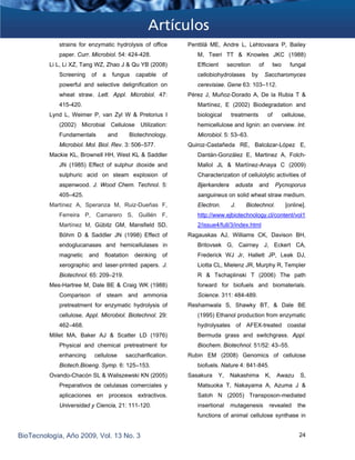 strains for enzymatic hydrolysis of office
paper. Curr. Microbiol. 54: 424-428.
Li L, Li XZ, Tang WZ, Zhao J & Qu YB (2008)
Screening of a fungus capable of
powerful and selective delignification on
wheat straw. Lett. Appl. Microbiol. 47:
415-420.
Lynd L, Weimer P, van Zyl W & Pretorius I
(2002) Microbial Cellulose Utilization:
Fundamentals and Biotechnology.
Microbiol. Mol. Biol. Rev. 3: 506–577.
Mackie KL, Brownell HH, West KL & Saddler
JN (1985) Effect of sulphur dioxide and
sulphuric acid on steam explosion of
aspenwood. J. Wood Chem. Technol. 5:
405–425.
Martínez A, Speranza M, Ruiz-Dueñas F,
Ferreira P, Camarero S, Guillén F,
Martínez M, Gübitz GM, Mansfield SD,
Böhm D & Saddler JN (1998) Effect of
endoglucanases and hemicellulases in
magnetic and floatation deinking of
xerographic and laser-printed papers. J.
Biotechnol. 65: 209–219.
Mes-Hartree M, Dale BE & Craig WK (1988)
Comparison of steam and ammonia
pretreatment for enzymatic hydrolysis of
cellulose. Appl. Microbiol. Biotechnol. 29:
462–468.
Millet MA, Baker AJ & Scatter LD (1976)
Physical and chemical pretreatment for
enhancing cellulose saccharification.
Biotech.Bioeng. Symp. 6: 125–153.
Ovando-Chacón SL & Waliszewski KN (2005)
Preparativos de celulasas comerciales y
aplicaciones en procesos extractivos.
Universidad y Ciencia, 21: 111-120.
Penttilä ME, Andre L, Lehtovaara P, Bailey
M, Teeri TT & Knowles JKC (1988)
Efficient secretion of two fungal
cellobiohydrolases by Saccharomyces
cerevisiae. Gene 63: 103–112.
Pérez J, Muñoz-Dorado A, De la Rubia T &
Martínez, E (2002) Biodegradation and
biological treatments of cellulose,
hemicellulose and lignin: an overview. Int.
Microbiol. 5: 53–63.
Quiroz-Castañeda RE, Balcázar-López E,
Dantán-González E, Martinez A, Folch-
Mallol JL & Martínez-Anaya C (2009)
Characterization of cellulolytic activities of
Bjerkandera adusta and Pycnoporus
sanguineus on solid wheat straw medium.
Electron. J. Biotechnol. [online].
http://www.ejbiotechnology.cl/content/vol1
2/issue4/full/3/index.html
Ragauskas AJ, Williams CK, Davison BH,
Britovsek G, Cairney J, Eckert CA,
Frederick WJ Jr, Hallett JP, Leak DJ,
Liotta CL, Mielenz JR, Murphy R, Templer
R & Tschaplinski T (2006) The path
forward for biofuels and biomaterials.
Science. 311: 484-489.
Reshamwala S, Shawky BT, & Dale BE
(1995) Ethanol production from enzymatic
hydrolysates of AFEX-treated coastal
Bermuda grass and switchgrass. Appl.
Biochem. Biotechnol. 51/52: 43–55.
Rubin EM (2008) Genomics of cellulose
biofuels. Nature 4: 841-845.
Sasakura Y, Nakashima K, Awazu S,
Matsuoka T, Nakayama A, Azuma J &
Satoh N (2005) Transposon-mediated
insertional mutagenesis revealed the
functions of animal cellulose synthase in
BioTecnología, Año 2009, Vol. 13 No. 3 24
 