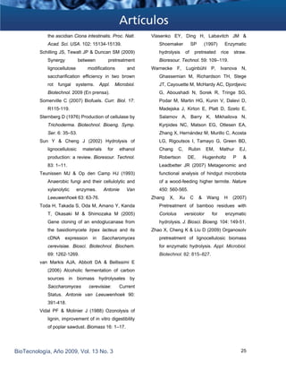 the ascidian Ciona intestinalis. Proc. Natl.
Acad. Sci. USA. 102: 15134-15139.
Vlasenko EY, Ding H, Labavitch JM &
Shoemaker SP (1997) Enzymatic
hydrolysis of pretreated rice straw.
Bioresour. Technol. 59: 109–119.
Schilling JS, Tewalt JP & Duncan SM (2009)
Synergy between pretreatment
lignocellulose modifications and
saccharification efficiency in two brown
rot fungal systems. Appl. Microbiol.
Biotechnol. 2009 (En prensa).
Warnecke F, Luginbühl P, Ivanova N,
Ghassemian M, Richardson TH, Stege
JT, Cayouette M, McHardy AC, Djordjevic
G, Aboushadi N, Sorek R, Tringe SG,
Podar M, Martin HG, Kunin V, Dalevi D,
Madejska J, Kirton E, Platt D, Szeto E,
Salamov A, Barry K, Mikhailova N,
Kyrpides NC, Matson EG, Ottesen EA,
Zhang X, Hernández M, Murillo C, Acosta
LG, Rigoutsos I, Tamayo G, Green BD,
Chang C, Rubin EM, Mathur EJ,
Robertson DE, Hugenholtz P &
Leadbetter JR (2007) Metagenomic and
functional analysis of hindgut microbiota
of a wood-feeding higher termite. Nature
450: 560-565.
Somerville C (2007) Biofuels. Curr. Biol. 17:
R115-119.
Sternberg D (1976) Production of cellulase by
Trichoderma. Biotechnol. Bioeng. Symp.
Ser. 6: 35–53.
Sun Y & Cheng J (2002) Hydrolysis of
lignocellulosic materials for ethanol
production: a review. Bioresour. Technol.
83: 1–11.
Teunissen MJ & Op den Camp HJ (1993)
Anaerobic fungi and their cellulolytic and
xylanolytic enzymes. Antonie Van
Leeuwenhoek 63: 63-76. Zhang X, Xu C & Wang H (2007)
Pretreatment of bamboo residues with
Coriolus versicolor for enzymatic
hydrolysis. J. Biosci. Bioeng. 104: 149-51.
Toda H, Takada S, Oda M, Amano Y, Kanda
T, Okasaki M & Shimozaka M (2005)
Gene cloning of an endoglucanase from
the basidiomycete Irpex lacteus and its
cDNA expression in Saccharomyces
cerevisiae. Biosci. Biotechnol. Biochem.
69: 1262-1269.
Zhao X, Cheng K & Liu D (2009) Organosolv
pretreatment of lignocellulosic biomass
for enzymatic hydrolysis. Appl. Microbiol.
Biotechnol. 82: 815–827.
van Markis AJA, Abbott DA & Bellissimi E
(2006) Alcoholic fermentation of carbon
sources in biomass hydrolysates by
Saccharomyces cerevisiae: Current
Status. Antonie van Leeuwenhoek 90:
391-418.
Vidal PF & Molinier J (1988) Ozonolysis of
lignin, improvement of in vitro digestibility
of poplar sawdust. Biomass 16: 1–17.
BioTecnología, Año 2009, Vol. 13 No. 3 25
 