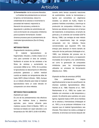 3) Fermentación: de los azúcares liberados.
La finalidad del pretratamiento es remover
la lignina y la hemicelulosa, reducir la
cristalinidad de la celulosa e incrementar la
porosidad del material, mejorando la
liberación de azúcares y evitando la
degradación o pérdida de carbohidratos así
como la formación de compuestos inhibitorios
para la posterior fermentación. Existen
diversos procesos para el pretratamiento de
materiales lignocelulósicos (Sun & Cheng,
2002).
MÉTODOS FÍSICOS
Fragmentación mecánica y pirólisis
El material lignocelulósico es
fragmentado, triturado y molido (hasta 0.2–2
mm) para aumentar el área de contacto,
facilitando el acceso de las celulasas a las
fibras de celulosa y aumentando su
conversión (Millet et al., 1976). En la pirólisis
la lignocelulosa se descompone en diferentes
productos gaseosos y carbón residual
cuando es tratada con temperaturas altas de
hasta 300ºC (Kilzer & Broido, 1965). Aunque
es un método eficiente para tratar el material
lignocelulósico tiene un costo elevado en
comparación con otros métodos.
MÉTODOS FÍSICO-QUÍMICOS
Explosión por vapor
Es uno de los pretratamientos más efectivos
para las maderas duras y desechos
agrícolas, pero menos eficiente para
maderas suaves (Clark & Mackie, 1987). La
biomasa es tratada con vapor saturado a una
temperatura de 160–260°C (0.69–4.83 MPa)
durante cierto tiempo causando reacciones
de autohidrólisis, donde la hemicelulosa y
lignina son convertidos en oligómeros
solubles. La adición de H2SO4 mejora la
posterior hidrólisis enzimática y disminuye la
producción de compuestos inhibitorios. Los
factores que afectan el proceso son el tiempo
del tratamiento, la temperatura, el tamaño de
partícula y el contenido de humedad (Duff &
Murray, 1996). Las ventajas de este método
son un requerimiento bajo de energía
comparado con los métodos físicos
convencionales que requieren 70% más
energía para alcanzar el mismo tamaño de
reducción de las partículas (Holtzapple et al.,
1989). Las limitantes del proceso son la
destrucción parcial del xilano y la separación
incompleta de la lignina y los carbohidratos,
así como la generación de compuestos
inhibitorios para los microorganismos
utilizados en procesos de fermentación
(Mackie et al., 1985).
Explosión de fibra de amoníaco (AFEX)
Este pretratamiento mejora
significativamente la tasa de sacarificación de
diversos sustratos lignocelulósicos (Mes-
Hartree et al., 1988; Vlasenko et al., 1997;
Reshamwala et al., 1995) los cuales son
tratados con amoniaco a alta temperatura y
presión. Es eficiente para sustratos con poca
lignina, logrando hasta el 90% de la hidrólisis
de la celulosa y hemicelulosa (Holtzapple et
al., 1991) y no se producen inhibidores ni se
requiere que el material lignocelulósico sea
triturado. Para reducir los costos y proteger el
ambiente, el amoniaco se recicla después del
BioTecnología, Año 2009, Vol. 13 No. 3 16
 