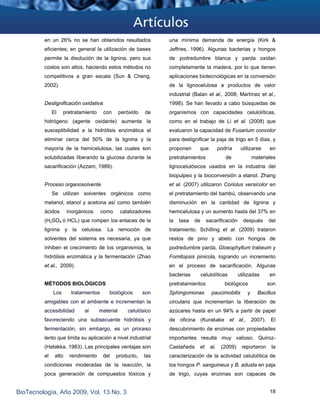 en un 26% no se han obtenidos resultados
eficientes; en general la utilización de bases
permite la disolución de la lignina, pero sus
costos son altos, haciendo estos métodos no
competitivos a gran escala (Sun & Cheng,
2002).
Deslignificación oxidativa
El pretratamiento con peróxido de
hidrógeno (agente oxidante) aumenta la
susceptibilidad a la hidrólisis enzimática al
eliminar cerca del 50% de la lignina y la
mayoría de la hemicelulosa, las cuales son
solubilizadas liberando la glucosa durante la
sacarificación (Azzam, 1989).
Proceso organosolvente
Se utilizan solventes orgánicos como
metanol, etanol y acetona así como también
ácidos inorgánicos como catalizadores
(H2SO4 ó HCL) que rompen los enlaces de la
lignina y la celulosa. La remoción de
solventes del sistema es necesaria, ya que
inhiben el crecimiento de los organismos, la
hidrólisis enzimática y la fermentación (Zhao
et al., 2009).
MÉTODOS BIOLÓGICOS
Los tratamientos biológicos son
amigables con el ambiente e incrementan la
accesibilidad al material celulósico
favoreciendo una subsecuente hidrólisis y
fermentación, sin embargo, es un proceso
lento que limita su aplicación a nivel industrial
(Hatakka, 1983). Las principales ventajas son
el alto rendimiento del producto, las
condiciones moderadas de la reacción, la
poca generación de compuestos tóxicos y
una mínima demanda de energía (Kirk &
Jeffries, 1996). Algunas bacterias y hongos
de podredumbre blanca y parda oxidan
completamente la madera, por lo que tienen
aplicaciones biotecnológicas en la conversión
de la lignocelulosa a productos de valor
industrial (Balan et al., 2008; Martínez et al.,
1998). Se han llevado a cabo búsquedas de
organismos con capacidades celulolíticas,
como en el trabajo de Li et al. (2008) que
evaluaron la capacidad de Fusarium concolor
para deslignificar la paja de trigo en 5 días, y
proponen que podría utilizarse en
pretratamientos de materiales
lignocelulósicos usados en la industria del
biopulpeo y la bioconversión a etanol. Zhang
et al. (2007) utilizaron Coriolus versicolor en
el pretratamiento del bambú, observando una
disminución en la cantidad de lignina y
hemicelulosa y un aumento hasta del 37% en
la tasa de sacarificación después del
tratamiento. Schilling et al. (2009) trataron
restos de pino y abeto con hongos de
podredumbre parda, Gloeophyllum trabeum y
Fomitopsis pinicola, logrando un incremento
en el proceso de sacarificación. Algunas
bacterias celulolíticas utilizadas en
pretratamientos biológicos son
Sphingomonas paucimobilis y Bacillus
circulans que incrementan la liberación de
azúcares hasta en un 94% a partir de papel
de oficina (Kurakake et al., 2007). El
descubrimiento de enzimas con propiedades
importantes resulta muy valioso, Quiroz-
Castañeda et al. (2009) reportaron la
caracterización de la actividad celulolítica de
los hongos P. sanguineus y B. adusta en paja
de trigo, cuyas enzimas son capaces de
BioTecnología, Año 2009, Vol. 13 No. 3 18
 