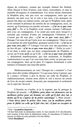 4
dignes de confiance, comme par exemple Ahmed ibn Hanbal,
Abou Daoud et bien d’autres, sont clairs, concordants, et sans la
moindre divergence ni contradiction. Ces textes disent clairement
le Prophète pria, non pas avec ses compagnons, mais que ces
derniers ont prié avec lui et cela à son insu, c’est pourquoi on
pourra lire dans ces mêmes textes, soit que le Prophète resta, après
avoir constaté la présence de certains de ses compagnons, assis, ou
encore, qu’il prononça ces paroles suivantes : « j’ai vu ce que vous
avez fait5
». Or, si le Prophète avait comme certains l’affirment,
prié avec ses compagnons, il ne serait pas resté assis lorsqu’il a
constaté que certains d’entre ses compagnons l’imitaient, et il
n’aurait pas dit non plus : « j’ai vu ce que vous avez fait » !
Puisque l’on nous dit qu’il pria avec ses compagnons ! Dans ce cas,
et en partant de cette hypothèse, pourquoi aurait-il dit : « j’ai vu ce
que vous avez fait » !!! Lorsque l’on prie avec des personnes, on
ne leur dit pas : «j’ai vu ce que vous avez fait » ! Enfin, je crois !
Il est donc à noter, que ces deux comportements du Prophète, à
savoir, qu’il resta assis ou qu’il dit : « j’ai vu ce que vous avez fait
», démontrent manifestement, que non seulement, le Prophète
contrairement à ce que l’on veut nous faire croire, ne pria pas avec
ses compagnons, mais qu’en plus, il s’opposa fermement à cette
tentative d’instaurer une nouvelle prière.
Malheureusement, en vain ! Puisque les « sunnites6
» l’ont
pour ainsi dire rendue obligatoire ! Ce qui nous laisse à penser, que
la « sunna » d’Omar, a pris le dessus sur celle du Prophète, et
malheureusement, comme nous allons le voir à travers un extrait
du livre du savant sunnite, Souyouti, pas uniquement et seulement
sur le sujet des Tarawih.
L’histoire ne s’arrête, et je le regrette, pas là, puisque le
Prophète dit ensuite : « Ô fidèles, priez dans vos demeures, car la
meilleure prière pour un homme est celle qu’il fait chez lui, à
moins qu’il ne s’agisse de la prière canonique7
». Mais encore :
« Vous devez faire la prière chez vous, car la meilleure prière
pour le fidèle est celle qu’il fait chez lui ; il faut en excepter la
5 Voir « La prière innovée »
6 Il faut bien faire la distinction entre, le vrai sunnite et le néo-Sunnite,
tout comme il faut faire la distinction entre, le musulman et l’islam ou
encore, le chiite en sens primitif, et le néo-Shiite.
7 Sahih Boukhari
 
