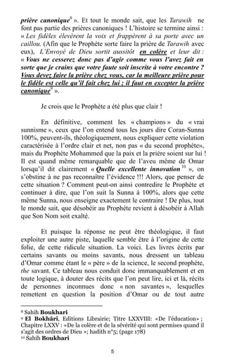 5
prière canonique8
». Et tout le monde sait, que les Tarawih ne
font pas partie des prières canoniques ! L’histoire se termine ainsi :
« Les fidèles élevèrent la voix et frappèrent à sa porte avec un
caillou. (Afin que le Prophète sorte faire la prière de Tarawih avec
eux), L’Envoyé de Dieu sortit aussitôt en colère et leur dit :
« Vous ne cesserez donc pas d’agir comme vous l’avez fait en
sorte que je crains que votre faute soit inscrite à votre encontre ?
Vous devez faire la prière chez vous, car la meilleure prière pour
le fidèle est celle qu’il fait chez lui ; il faut en excepter la prière
canonique9
».
Je crois que le Prophète a été plus que clair !
En définitive, comment les « champions » du « vrai
sunnisme », ceux que l’on entend tous les jours dire Coran-Sunna
100%, peuvent-ils, théologiquement, nous expliquer cette violation
caractérisée à l’ordre clair et net, non pas « du second prophète»,
mais du Prophète Mohammed que la paix et la prière soient sur lui !
Il est quand même remarquable que de l’aveu même de Omar
lorsqu’il dit clairement « Quelle excellente innovation10
», on
s’obstine à ne pas reconnaître l’évidence !!! Alors, que penser de
cette situation ? Comment peut-on ainsi contredire le Prophète et
continuer à dire, que l’on suit la Sunna à 100%, alors que cette
même Sunna, nous enseigne exactement le contraire ! De plus, tout
le monde sait, que désobéir au Prophète revient à désobéir à Allah
que Son Nom soit exalté.
Et puisque la réponse ne peut être théologique, il faut
exploiter une autre piste, laquelle semble être à l’origine de cette
folie, de cette ridicule situation. La voici. Les livres écrits par
certains savants ou moins savants, nous dressent un tableau
d’Omar comme étant le « père » de la science, le second prophète,
the savant. Ce tableau nous conduit donc immanquablement et en
toute logique, à douter des récits que l’on peut lire, ici et là, récits
de personnes inconnues donc « non savantes », lesquelles
remettent en question la position d’Omar ou de tout autre
8 Sahih Boukhari
9 El Bokhâri, Editions Librairie; Titre LXXVIII: «De l’éducation» ;
Chapitre LXXV : «De la colère et de la sévérité qui sont permises quand il
s’agit des ordres de Dieu »; hadith n°5; (page 178)
10 Sahih Boukhari
 