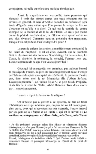 6
compagnon, sur telle ou telle autre pratique théologique.
Ainsi, le « système » est verrouillé, toute personne qui
viendrait à tenir des propos autres que ceux répandus pas les
savants en général, et ceux d’Arabie Saoudite en particulier, sera
taxée d’égarée sans même que l’on prenne le temps de lire ou
d’écouter ce qu’elle a à dire ! Ce qui est le comble du contre
exemple de la morale et de la loi de l’Islam. Je crois que même
durant la période antéislamique, la réflexion était quand même un
peu plus vivante ! Comment peut-on prétendre être musulman,
lorsque l’on est porteur d’un tel degré d’a priori !
La pensée unique des arabes, a manifestement contaminé le
bel Islam du Prophète ! Il est en effet, évident, que le Prophète
était le plus tolérant des hommes. Son héritage fut entre autres, Le
Coran, la sincérité, la tolérance, la véracité, l’amour…etc. etc.
L’exact contraire de ce que l’on voie aujourd’hui !
Ceux qui lui on succédé, non au mieux, pas toujours honoré
le message de l’Islam, au pire, ils ont complètement noirci l’image
de l’Islam et dilapidé son capital de crédibilité, le premiers d’entre
eux, étant selon moi, le roi Mouawiya fils d’Abou Sofiane.
L’assassin présumé11
, de Hassan fils d’Ali et petit fils du Prophète,
et du fils de Khalid ibn Walid, Abdel Rahman. Tous deux morts
par… empoisonnement.
La race a reprit le dessus sur la religion !
On n’hésite pas à greffer à ce système, le fait de taxer
d’hérétiques ceux qui n’aiment pas, ou peu, tel ou tel compagnon,
plus grave, ceux qui n’acceptent pas par exemple, l’ordre imposé
par les gens de la « Sunna et de l’unité », qui est le suivant : « Le
meilleur des compagnons est Abou Bakr, puis Omar, puis Otman,
11 Je dis présumé, puisque selon ibn Khatir et sûrement d’autres
théologiens, ce n’est pas Mouawiya qui a fait assassiner Hassan et le fils
de Kalhid ibn Walid ! Alors que selon Tabari et sûrement d’autres, c’est
bien Mouawiya qui les a fait assassiner par le poison ! Alors sur quel
texteibnKhatirthéologienduhuitièmesièclesebasepourcontredire
Tabari, théologiens du troisième siècle ? Qui d’autres avait intérêt a
assassiner Hassan et pourquoi Mouawiya se réjouit de la mort de
Hassan !
 