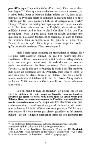 7
puis Ali », (que Dieu soit satisfait d’eux tous). C'est inscrit dans
leur dogme12
! Alors que non seulement, cela reste à prouver, car
si Abou Bakr, Omar et Othman étaient mieux qu’Ali, dans ce cas
pourquoi le Prophète rejeta la demande de mariage faite à sa fille
Fatima, par les trois premiers Califes, et accepta celle d’Ali ?
Étrange ! Puisque l’on sait qu’un papa, à plus forte raison un arabe,
et à plus forte raison encore, un Prophète, donnerait sa fille
préférée à celui qu’il estime le plus ! Ou alors il faut que l’on
m’explique ! Mais le plus grave étant de savoir, comment une
question qui n’a aucun fondement ni coranique, ni dans la Sunna,
fut introduite dans un dogme, celui des gens de la Sunna et de
l’unité. A savoir, qu’il faille impérativement respecter l’ordre
qu'ils ont décidé au risque d’être taxé d’égaré !
Mais à quel verset ou même dit prophétique se réfèrent-ils ?
De plus, cette assertion contredit ce que l’on pourra lire dans
Boukhari et ailleurs. Premièrement, le fait de classer Ali quatrième,
cette quatrième place étant contredite radicalement par tous les
récits que renferment les livres de source. Déjà, comme nous
l’avons vu, par le fait que le Prophète le maria à sa fille préférée,
puis selon de nombreux dits du Prophète, mais encore, selon le
rôle qu’a joué Ali dans l’histoire de l’Islam. Tous ces éléments
réunis, contredisent totalement le fait de classer Ali quatrième
seulement. Voilà pour la première contradiction. La seconde étant
la suivante :
Si l’on prend le livre de Boukhari, on pourra lire ce qui
suit ; ‘Ibn Abbâs a dit : « Au temps du Prophète, nous ne trouvions
personne qui égalât (en mérite) Abou Bakr ; après lui venait ‘Omar, puis
‘Othmân. Quant aux autres compagnons du Prophète, nous n’établissons
pas de comparaison entre eux
13
» Ce qui veut très clairement dire, que,
contrairement à ce qu’affirment les gens de la Sunna et de l’unité,
non seulement Ali était inférieur aux trois premiers Califes, mais
plus encore, il n’était même pas classé quatrième au hit parade,
puisqu’il est dit ; « nous n’établissons (après les trois premiers) pas
12 «La profession de foidesgens de laSunna etduconsensus», cheikh
Mohamed Salih El Uthaymin. Edition Originale et Anas.
13 Extrait de « Les Traditions Islamiques -Tome 4» El Bokhâri,
Titre LXXXIII : «Des serments et des voeux» ; Chapitre III : «Quel était
le mode de serment du Prophète»; hadith n° 5; (page 330).
 