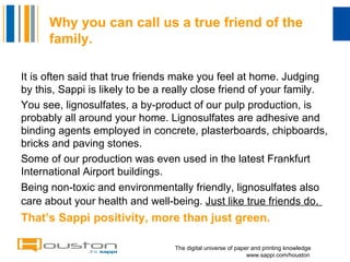 Why you can call us a true friend of the family.   ,[object Object],[object Object],[object Object],[object Object],[object Object],The digital universe of paper and printing knowledge   www.sappi.com/houston 
