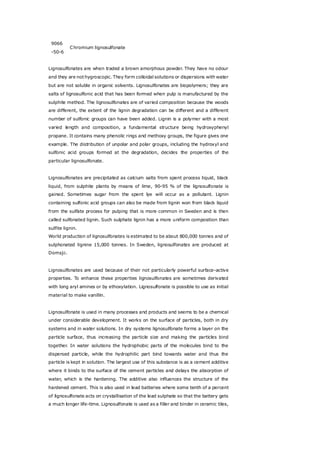 9066
-50-6
Chromium lignosulfonate
Lignosulfonates are when traded a brown amorphous powder. They have no odour
and they are not hygroscopic. They form colloidal solutions or dispersions with water
but are not soluble in organic solvents. Lignosulfonates are biopolymers; they are
salts of lignosulfonic acid that has been formed when pulp is manufactured by the
sulphite method. The lignosulfonates are of varied composition because the woods
are different, the extent of the lignin degradation can be different and a different
number of sulfonic groups can have been added. Lignin is a polymer with a most
varied length and composition, a fundamental structure being hydroxyphenyl
propane. It contains many phenolic rings and methoxy groups, the figure gives one
example. The distribution of unpolar and polar groups, including the hydroxyl and
sulfonic acid groups formed at the degradation, decides the properties of the
particular lignosulfonate.
Lignosulfonates are precipitated as calcium salts from spent process liquid, black
liquid, from sulphite plants by means of lime, 90-95 % of the lignosulfonate is
gained. Sometimes sugar from the spent lye will occur as a pollutant. Lignin
containing sulfonic acid groups can also be made from lignin won from black liquid
from the sulfate process for pulping that is more common in Sweden and is then
called sulfonated lignin. Such sulphate lignin has a more uniform composition than
sulfite lignin.
World production of lignosulfonates is estimated to be about 800,000 tonnes and of
sulphonated lignine 15,000 tonnes. In Sweden, lignosulfonates are produced at
Domsjö.
Lignosulfonates are used because of their not particularly powerful surface-active
properties. To enhance these properties lignosulfonates are sometimes derivated
with long aryl amines or by ethoxylation. Lignosulfonate is possible to use as initial
material to make vanillin.
Lignosulfonate is used in many processes and products and seems to be a chemical
under considerable development. It works on the surface of particles, both in dry
systems and in water solutions. In dry systems lignosulfonate forms a layer on the
particle surface, thus increasing the particle size and making the particles bind
together. In water solutions the hydrophobic parts of the molecules bind to the
dispersed particle, while the hydrophilic part bind towards water and thus the
particle is kept in solution. The largest use of this substance is as a cement additive
where it binds to the surface of the cement particles and delays the absorption of
water, which is the hardening. The additive also influences the structure of the
hardened cement. This is also used in lead batteries where some tenth of a percent
of lignosulfonate acts on crystallisation of the lead sulphate so that the battery gets
a much longer life-time. Lignosulfonate is used as a filler and binder in ceramic tiles,
 