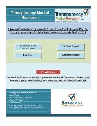 Transparency Market
Research
Lignosulfonate-based Concrete Admixtures Market - Asia Pacific,
Latin America and Middle East Industry Analysis 2015 – 2023
Demand for Plasticizer Grade Lignosulfonate-based Concrete Admixtures to
Remain High in Asia Pacific, Latin America, and the Middle East:TMR
Transparency Market Research
State Tower,
90, State Street, Suite 700.
Albany, NY 12207
United States
www.transparencymarketresearch.com
sales@transparencymarketresearch.com
96 Page ReportPublished Date
14-Oct-2015
Buy Now Request Sample
Press Release
 