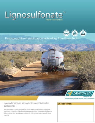 Lignosulfonate is an alternative to road chlorides for
dust control.
It is a naturally occurring polymer found in wood and works by binding the
road surface particles together. Water evaporates from the lignosulfonate as it
dries, and the dust particles are trapped by the high-viscosity, naturally sticky
material.
Dust control & soil stabilization technology from EnviroTech
Lignosulfonate
TM
F R O M E N V I R OT E C H
 