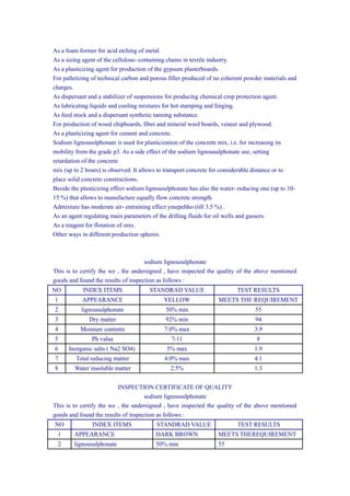 As a foam former for acid etching of metal.
As a sizing agent of the cellulose- containing chains in textile industry.
As a plasticizing agent for production of the gypsum plasterboards.
For palletizing of technical carbon and porous filler produced of no coherent powder materials and
charges.
As dispersant and a stabilizer of suspensions for producing chemical crop protection agent.
As lubricating liquids and cooling mixtures for hot stamping and forging.
As feed stock and a dispersant synthetic tanning substance.
For production of wood chipboards, fiber and mineral wool boards, veneer and plywood.
As a plasticizing agent for cement and concrete.
Sodium lignousulphonate is used for plasticization of the concrete mix, i.e. for increasing its
mobility from the grade p3. As a side effect of the sodium lignousulphonate use, setting
retardation of the concrete
mix (up to 2 hours) is observed. It allows to transport concrete for considerable distance or to
place solid concrete constructions.
Beside the plasticizing effect sodium lignousulphonate has also the water- reducing one (up to 10-
15 %) that allows to manufacture equally flow concrete strength.
Admixture has moderate air- entraining effect ymepehho (till 3.5 %) .
As an agent regulating main parameters of the drilling fluids for oil wells and gassers.
As a reagent for flotation of ores.
Other ways in different production spheres.
sodium lignousulphonate
This is to certify the we , the undersigned , have inspected the quality of the above mentioned
goods and found the results of inspection as follows :
NO INDEX ITEMS STANDRAD VALUE TEST RESULTS
1 APPEARANCE YELLOW MEETS THE REQUIREMENT
2 lignousulphonate 50% min 55
3 Dry matter 92% min 94
4 Moisture contents 7.0% max 3.9
5 Ph value 7-11 8
6 Inorganic salts ( Na2 SO4) 5% max 1.9
7 Total reducing matter 4.0% max 4.1
8 Water insoluble matter 2.5% 1.3
INSPECTION CERTIFICATE OF QUALITY
sodium lignousulphonate
This is to certify the we , the undersigned , have inspected the quality of the above mentioned
goods and found the results of inspection as follows :
NO INDEX ITEMS STANDRAD VALUE TEST RESULTS
1 APPEARANCE DARK BROWN MEETS THEREQUIREMENT
2 lignousulphonate 50% min 55
 