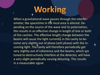 When a gravitational wave passes through the interfer-
ometer, the spacetime in the local area is altered. De-
pending on the source of the wave and its polarization,
this results in an effective change in length of one or both
of the cavities. The effective length change between the
beams will cause the light currently in the cavity to be-
come very slightly out of phase (anti phase) with the in-
coming light. The cavity will therefore periodically get
very slightly out of coherence and the beams, which are
tuned to destructively interfere at the detector, will have
a very slight periodically varying detuning. This results
in a measurable signal
 