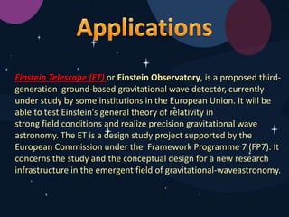 Einstein Telescope (ET) or Einstein Observatory, is a proposed third-
generation ground-based gravitational wave detector, currently
under study by some institutions in the European Union. It will be
able to test Einstein's general theory of relativity in
strong field conditions and realize precision gravitational wave
astronomy. The ET is a design study project supported by the
European Commission under the Framework Programme 7 (FP7). It
concerns the study and the conceptual design for a new research
infrastructure in the emergent field of gravitational-waveastronomy.
 
