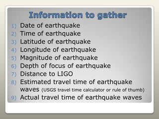 Information to gatherDate of earthquakeTime of earthquakeLatitude of earthquakeLongitude of earthquakeMagnitude of earthquakeDepth of focus of earthquakeDistance to LIGOEstimated travel time of earthquake waves (USGS travel time calculator or rule of thumb)Actual travel time of earthquake waves