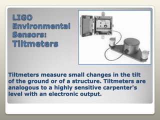 LIGO EnvironmentalSensors: TiltmetersTiltmeters measure small changes in the tilt of the ground or of a structure. Tiltmeters are analogous to a highly sensitive carpenter's level with an electronic output.