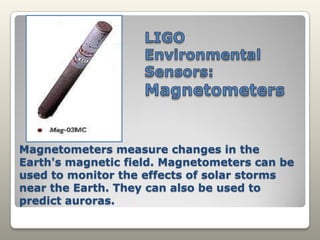 LIGO Environmental Sensors: MagnetometersMagnetometers measure changes in the Earth's magnetic field. Magnetometers can be used to monitor the effects of solar storms near the Earth. They can also be used to predict auroras.