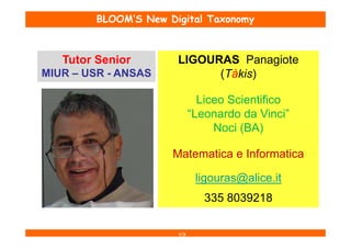 BLOOM’S New Digital Taxonomy



   Tutor Senior        LIGOURAS Panagiote
MIUR – USR - ANSAS           (Tàkis)

                               Liceo Scientifico
                             “Leonardo da Vinci”
                                  Noci (BA)

                      Matematica e Informatica

                              ligouras@alice.it
                                335 8039218

                       1/3
 