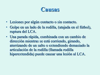 Causas Lesiones por algún contacto o sin contacto.  Golpe en un lado de la rodilla, (atajada en el fútbol), ruptura del LCA. Una parada rápida, combinada con un cambio de dirección mientras se está corriendo, girando, aterrizando de un salto o extendiendo demasiado la articulación de la rodilla (llamada rodilla hiperextendida) puede causar una lesión al LCA. 