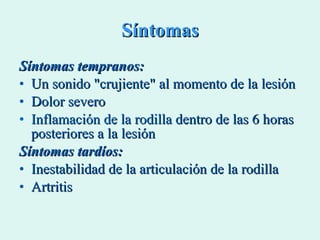 Síntomas Síntomas tempranos: Un sonido "crujiente" al momento de la lesión  Dolor severo  Inflamación de la rodilla  dentro de las 6 horas posteriores a la lesión   Síntomas tardíos: Inestabilidad de la articulación de la rodilla  Artritis  