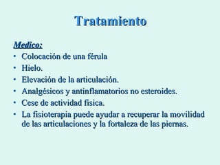 Tratamiento Medico: Colocación de una férula Hielo. Elevación de la articulación. Analgésicos y antinflamatorios no esteroides. Cese de actividad fisica. La fisioterapia puede ayudar a recuperar la movilidad de las articulaciones y la fortaleza de las piernas. 