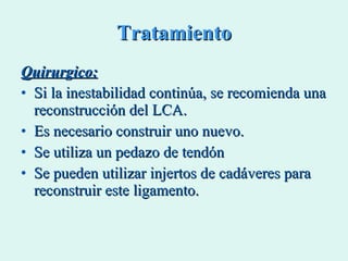 Tratamiento Quirurgico: Si la inestabilidad continúa, se recomienda una reconstrucción del LCA. Es necesario construir uno nuevo.  Se utiliza un pedazo de tendón  Se pueden utilizar injertos de cadáveres para reconstruir este ligamento. 