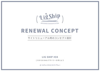RENEWAL CONCEPT
サイトリニューアル時のコンセプト設計
これからの Web デザイナーを考えよう
@ iiofice 2016/10/4 (Thu.)
LIG SHIP #04
 