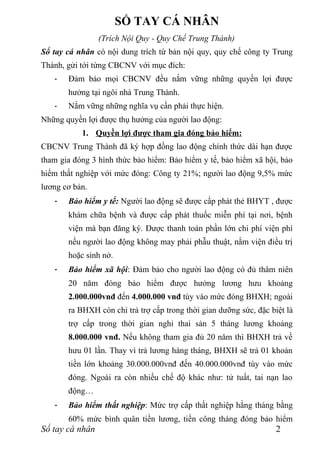 SỔ TAY CÁ NHÂN
                 (Trích Nội Quy - Quy Chế Trung Thành)
Sổ tay cá nhân có nội dung trích từ bản nội quy, quy chế công ty Trung
Thành, gửi tới từng CBCNV với mục đích:
   -   Đảm bảo mọi CBCNV đều nắm vững những quyền lợi được
       hưởng tại ngôi nhà Trung Thành.
   -   Nắm vững những nghĩa vụ cần phải thực hiện.
Những quyền lợi được thụ hưởng của người lao động:
           1. Quyền lợi được tham gia đóng bảo hiểm:
CBCNV Trung Thành đã ký hợp đồng lao động chính thức dài hạn được
tham gia đóng 3 hình thức bảo hiểm: Bảo hiểm y tế, bảo hiểm xã hội, bảo
hiểm thất nghiệp với mức đóng: Công ty 21%; người lao động 9,5% mức
lương cơ bản.
   -   Bảo hiểm y tế: Người lao động sẽ được cấp phát thẻ BHYT , được
       khám chữa bệnh và được cấp phát thuốc miễn phí tại nơi, bệnh
       viện mà bạn đăng ký. Được thanh toán phần lớn chi phí viện phí
       nếu người lao động không may phải phẫu thuật, nằm viện điều trị
       hoặc sinh nở.
   -   Bảo hiểm xã hội: Đảm bảo cho người lao động có đủ thâm niên
       20 năm đóng bảo hiểm được hưởng lương hưu khoảng
       2.000.000vnđ đến 4.000.000 vnđ tùy vào mức đóng BHXH; ngoài
       ra BHXH còn chi trả trợ cấp trong thời gian dưỡng sức, đặc biệt là
       trợ cấp trong thời gian nghỉ thai sản 5 tháng lương khoảng
       8.000.000 vnđ. Nếu không tham gia đủ 20 năm thì BHXH trả về
       hưu 01 lần. Thay vì trả lương hàng tháng, BHXH sẽ trả 01 khoản
       tiền lớn khoảng 30.000.000vnđ đến 40.000.000vnđ tùy vào mức
       đóng. Ngoài ra còn nhiều chế độ khác như: tử tuất, tai nạn lao
       động…
   -   Bảo hiểm thất nghiệp: Mức trợ cấp thất nghiệp hằng tháng bằng
       60% mức bình quân tiền lương, tiền công tháng đóng bảo hiểm
Sổ tay cá nhân                                                      2
 