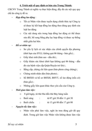 4. Trích một số quy định cơ bản của Trung Thành:
CBCNV Trung Thành có nghĩa vụ thực hiện đúng, đầy đủ các nội quy quy
chế do công ty đề ra:
    -   Hợp đồng lao động :
            o    Tất cả Nhân viên được tuyển dụng chính thức tại Công ty
                 sẽ được ký kết hợp đồng lao động theo đúng quy định của
                 luật lao động.
            o    Các nội dung nêu trong hợp đồng lao động có thể được
                 sửa đổi, bổ sung bằng phụ lục hợp đồng và được sự thống
                 nhất giữa hai bên.
    -   Hồ sơ nhân sự:
            o    Sơ yếu lý lịch có xác nhận của chính quyền địa phương
                 (thời hạn của SYLL không quá 06 tháng - bản gốc) ;
            o    Giấy khai sinh (bản sao - dấu đỏ) ;
            o    Giấy khám sức khoẻ (thời hạn không quá 06 tháng - dấu
                 đỏ của bệnh viện cấp Quận/Huyện trở lên) ;
            o    Bằng cấp, chứng chỉ liên quan (bản photo công chứng) ;
            o    Chứng minh nhân dân (bản photo) ;
            o    Sổ BHXH và hồ sơ BHXH, BHYT, sổ lao động (nếu có)
                 (bản gốc) ;
            o    Những giấy liên quan khác theo yêu cầu của Công ty.
    -   Thời gian làm việc:
            o    8 giờ/ngày, từ thứ Hai đến thứ Bảy hàng tuần
            o    Buổi sáng        :      từ 07 giờ 30 đến 11 giờ 30
            o Buổi chiều          :      từ 13 giờ 00 đến 17 giờ 00
    -   Nguyên tắc làm việc:
            o    Nhân viên phải làm việc, nghỉ ăn trưa đúng giờ đã quy
                 định. Trong giờ làm việc Nhân viên không được làm việc



Sổ tay cá nhân                                                         5
 