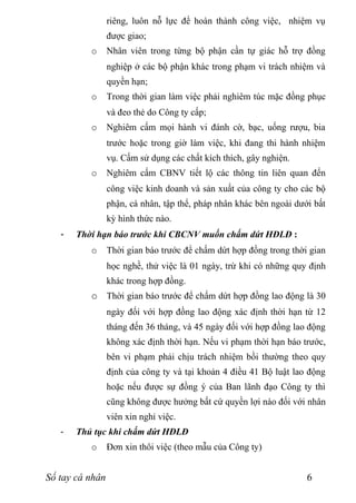 riêng, luôn nỗ lực để hoàn thành công việc, nhiệm vụ
                 được giao;
          o      Nhân viên trong từng bộ phận cần tự giác hỗ trợ đồng
                 nghiệp ở các bộ phận khác trong phạm vi trách nhiệm và
                 quyền hạn;
          o      Trong thời gian làm việc phải nghiêm túc mặc đồng phục
                 và đeo thẻ do Công ty cấp;
          o      Nghiêm cấm mọi hành vi đánh cờ, bạc, uống rượu, bia
                 trước hoặc trong giờ làm việc, khi đang thi hành nhiệm
                 vụ. Cấm sử dụng các chất kích thích, gây nghiện.
          o      Nghiêm cấm CBNV tiết lộ các thông tin liên quan đến
                 công việc kinh doanh và sản xuất của công ty cho các bộ
                 phận, cá nhân, tập thể, pháp nhân khác bên ngoài dưới bất
                 kỳ hình thức nào.
   -   Thời hạn báo trước khi CBCNV muốn chấm dứt HĐLĐ :
          o      Thời gian báo trước để chấm dứt hợp đồng trong thời gian
                 học nghề, thử việc là 01 ngày, trừ khi có những quy định
                 khác trong hợp đồng.
          o Thời gian báo trước để chấm dứt hợp đồng lao động là 30
                 ngày đối với hợp đồng lao động xác định thời hạn từ 12
                 tháng đến 36 tháng, và 45 ngày đối với hợp đồng lao động
                 không xác định thời hạn. Nếu vi phạm thời hạn báo trước,
                 bên vi phạm phải chịu trách nhiệm bồi thường theo quy
                 định của công ty và tại khoản 4 điều 41 Bộ luật lao động
                 hoặc nếu được sự đồng ý của Ban lãnh đạo Công ty thì
                 cũng không được hưởng bất cứ quyền lợi nào đối với nhân
                 viên xin nghỉ việc.
   -   Thủ tục khi chấm dứt HĐLĐ
          o      Đơn xin thôi việc (theo mẫu của Công ty)


Sổ tay cá nhân                                                       6
 