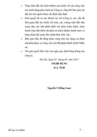 o      Thực hiện đầy đủ trách nhiệm của mình với các công việc
                 mà mình đang phụ trách tại Công ty, tổng kết bàn giao lại
                 đầy đủ cho người được chỉ định tiếp nhận
          o      Giải quyết tất cả các khoản nợ với Công ty, các vấn đề
                 liên quan đến tài chính, kế toán, các vướng mắc đến nhà
                 cung cấp, các nhà phân phối mà chưa hoàn thiện, chưa
                 thanh toán dứt điểm thì phải có trách nhiệm thanh toán và
                 hoàn thiện hết trước khi chính thức thôi việc.
          o      Bàn giao đầy đủ đồng phục cũng như các dụng cụ được
                 cấp phát phục vụ công việc cho Bộ phận Hành chính Nhân
                 sự.
          o      Tới giải quyết thôi việc vào ngày quy định hàng tháng của
                 công ty.
                               Hà Nội, Ngày 01 tháng 03 năm 2012
                                           TM.BP HCNS
                                             Tr.L TGĐ




                                       Nguyễn T Hồng Loan




Sổ tay cá nhân                                                       7
 