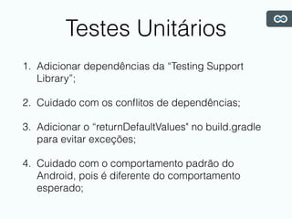 Testes Unitários
1. Adicionar dependências da “Testing Support
Library”;
2. Cuidado com os conﬂitos de dependências;
3. Adicionar o “returnDefaultValues" no build.gradle
para evitar exceções;
4. Cuidado com o comportamento padrão do
Android, pois é diferente do comportamento
esperado;
 