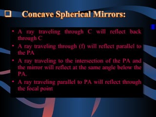 •• A ray traveling through C will reflect back
A ray traveling through C will reflect back
through C
through C
•• A ray traveling through (f) will reflect parallel to
A ray traveling through (f) will reflect parallel to
the PA
the PA
•• A ray traveling to the intersection of the PA and
A ray traveling to the intersection of the PA and
the mirror will reflect at the same angle below the
the mirror will reflect at the same angle below the
PA.
PA.
•• A ray traveling parallel to PA will reflect through
A ray traveling parallel to PA will reflect through
the focal point
the focal point

 