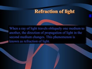 When a ray of light travels obliquely one medium to
When a ray of light travels obliquely one medium to
another, the direction of propagation of light in the
another, the direction of propagation of light in the
second medium changes. This phenomenon is
second medium changes. This phenomenon is
known as refraction of light.
known as refraction of light.

 