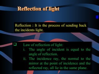 Reflection :: It is the process of sending back
Reflection It is the process of sending back
the incidents light.
the incidents light.




Law of reflection of light:
Law of reflection of light:
i. The angle of incident is equal to the
i. The angle of incident is equal to the
angle of reflection.
angle of reflection.
ii. The incidence ray, the normal to the
ii. The incidence ray, the normal to the
mirror at the point of incidence and the
mirror at the point of incidence and the
reflected ray, all lie in the same plane.
reflected ray, all lie in the same plane.

 