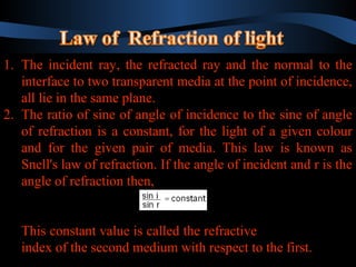 1. The incident ray, the refracted ray and the normal to the
1. The incident ray, the refracted ray and the normal to the
interface to two transparent media at the point of incidence,
interface to two transparent media at the point of incidence,
all lie in the same plane.
all lie in the same plane.
2. The ratio of sine of angle of incidence to the sine of angle
2. The ratio of sine of angle of incidence to the sine of angle
of refraction is a constant, for the light of a given colour
of refraction is a constant, for the light of a given colour
and for the given pair of media. This law is known as
and for the given pair of media. This law is known as
Snell's law of refraction. If the angle of incident and rr is the
Snell's law of refraction. If the angle of incident and is the
angle of refraction then,
angle of refraction then,
This constant value is called the refractive
This constant value is called the refractive
index of the second medium with respect to the first.
index of the second medium with respect to the first.

 