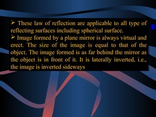  These law of reflection are applicable to all type of
 These law of reflection are applicable to all type of
reflecting surfaces including spherical surface.
reflecting surfaces including spherical surface.
 Image formed by a plane mirror is always virtual and
 Image formed by a plane mirror is always virtual and
erect. The size of the image is equal to that of the
erect. The size of the image is equal to that of the
object. The image formed is as far behind the mirror as
object. The image formed is as far behind the mirror as
the object is in front of it. It is laterally inverted, i.e.,
the object is in front of it. It is laterally inverted, i.e.,
the image is inverted sideways
the image is inverted sideways

 