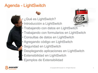 Agenda - LightSwitch¿Qué es LightSwitch?Introducción a LightSwitchTrabajando con datos en LightSwitchTrabajando con formularios en LightSwitchConsultas de datos en LightSwitchAgregando código en LightSwitchSeguridad en LightSwitchDesplegando aplicaciones en LightSwitchExtensibilidad en LightSwitchEjemplos de Extensibilidad2