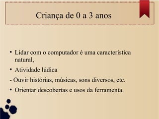 Criança de 0 a 3 anos
●
Lidar com o computador é uma característica
natural,
●
Atividade lúdica
- Ouvir histórias, músicas, sons diversos, etc.
●
Orientar descobertas e usos da ferramenta.
 