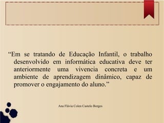 “Em se tratando de Educação Infantil, o trabalho
desenvolvido em informática educativa deve ter
anteriormente uma vivencia concreta e um
ambiente de aprendizagem dinâmico, capaz de
promover o engajamento do aluno.”
Ana Flávia Colen Castelo Borges
 
