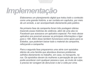 Implementação
Elaboramos um planejamento digital que tratou todo o conteúdo
como uma grande história, a ser contata em capítulos, por meio
de um enredo, a ser acompanhado diariamente pelo público.
Na primeira fase da campanha foram três postagem diárias
trazendo essas histórias de violência, além de uma aba no
Facebook que acessava um aplicativo especial. Por meio desse
aplicativo era possível acessar as principais informações e ligar
para o 180. Além disso também funcionava como apoio para os
Estados, que poderiam baixar todo o material da campanha,
reforçando a campanha.
Para a segunda fase preparamos uma série com episódios
diários de uma família que abordava diversos problemas
sofridos diariamente no trabalho, em casa, no transporte, na
rua. Os episódios davam às mulheres a percepção de que isso
podia acontecer com qualquer pessoa e que, ao invés de culpa,
é preciso ter coragem de denunciar e dar a volta por cima.
 