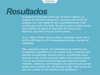 ResultadosO conteúdo foi tão bem aceito que, de forma orgânica, as
imagens do Facebook chegaram a alcançar cerca de 50 mil
pessoas, com uma média de 400 compartilhamentos e 500
curtidas para cada uma delas. Na época, esses números ainda
eram inéditos na página da Secretaria de Política para
Mulheres, que tinha cerca de 25 mil curtidas.
Já no Twitter também tivemos ótimos resultados, sendo que o
perfil da SPM ganhou 20 mil seguidores durante o período da
campanha.
Mas, expressivo mesmo, foi a participação de mulheres que
começaram a identificar-se com nossos contos, contando suas
histórias de superação, pedindo socorro, incentivando outras
pessoas ou até mesmo querendo saber como poderiam ajudar.
Com um atendimento personalizado para cada uma dessas
mulheres, recebemos até mensagens de mulheres que queriam
acabar com a própria vida. No final das contas, mais do que um
case de sucesso, foi um trabalho muito gratificante. :-)
 