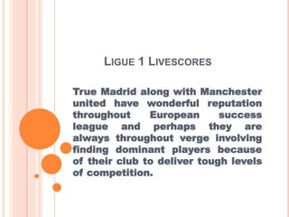LIGUE 1 LIVESCORES
True Madrid along with Manchester
united have wonderful reputation
throughout European success
league and perhaps they are
always throughout verge involving
finding dominant players because
of their club to deliver tough levels
of competition.
 