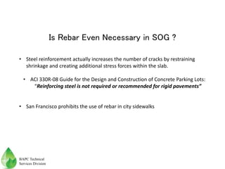 Is Rebar Even Necessary in SOG ?
• Steel reinforcement actually increases the number of cracks by restraining
shrinkage and creating additional stress forces within the slab.
• ACI 330R-08 Guide for the Design and Construction of Concrete Parking Lots:
“Reinforcing steel is not required or recommended for rigid pavements”
• San Francisco prohibits the use of rebar in city sidewalks
BAPC Technical
Services Division
 