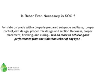 For slabs on grade with a properly prepared subgrade and base, proper
control joint design, proper mix design and section thickness, proper
placement, finishing, and curing… will do more to achieve good
performance from the slab than rebar of any type .
Is Rebar Even Necessary in SOG ?
BAPC Technical
Services Division
 