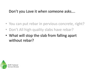 • You can put rebar in pervious concrete, right?
• Don’t All high quality slabs have rebar?
• What will stop the slab from falling apart
without rebar?
Don’t you Love it when someone asks….
BAPC Technical
Services Division
 