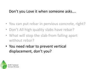 • You can put rebar in pervious concrete, right?
• Don’t All high quality slabs have rebar?
• What will stop the slab from falling apart
without rebar?
• You need rebar to prevent vertical
displacement, don’t you?
Don’t you Love it when someone asks….
BAPC Technical
Services Division
 