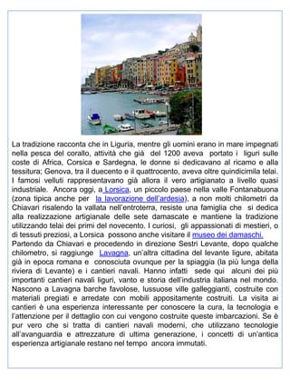 La tradizione racconta che in Liguria, mentre gli uomini erano in mare impegnati
nella pesca del corallo, attività che già del 1200 aveva portato i liguri sulle
coste di Africa, Corsica e Sardegna, le donne si dedicavano al ricamo e alla
tessitura; Genova, tra il duecento e il quattrocento, aveva oltre quindicimila telai.
I famosi velluti rappresentavano già allora il vero artigianato a livello quasi
industriale. Ancora oggi, a Lorsica, un piccolo paese nella valle Fontanabuona
(zona tipica anche per la lavorazione dell’ardesia), a non molti chilometri da
Chiavari risalendo la vallata nell’entroterra, resiste una famiglia che si dedica
alla realizzazione artigianale delle sete damascate e mantiene la tradizione
utilizzando telai dei primi del novecento. I curiosi, gli appassionati di mestieri, o
di tessuti preziosi, a Lorsica possono anche visitare il museo dei damaschi.
Partendo da Chiavari e procedendo in direzione Sestri Levante, dopo qualche
chilometro, si raggiunge Lavagna, un’altra cittadina del levante ligure, abitata
già in epoca romana e conosciuta ovunque per la spiaggia (la più lunga della
riviera di Levante) e i cantieri navali. Hanno infatti sede qui alcuni dei più
importanti cantieri navali liguri, vanto e storia dell’industria italiana nel mondo.
Nascono a Lavagna barche favolose, lussuose ville galleggianti, costruite con
materiali pregiati e arredate con mobili appositamente costruiti. La visita ai
cantieri è una esperienza interessante per conoscere la cura, la tecnologia e
l’attenzione per il dettaglio con cui vengono costruite queste imbarcazioni. Se è
pur vero che si tratta di cantieri navali moderni, che utilizzano tecnologie
all’avanguardia e attrezzature di ultima generazione, i concetti di un’antica
esperienza artigianale restano nel tempo ancora immutati.

 