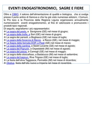 EVENTI ENOGASTRONOMICI, SAGRE E FIERE
Oltre a CIBIO, il salone dell’alimentazione di qualità e biologica, che si svolge
presso il porto antico di Genova e che ha già visto numerose edizioni, i Comuni,
le Pro loco e la Provincia della Regione Liguria organizzano annualmente
numerosissimi eventi enogastronomici, al fine di valorizzare e promuovere i
prodotti tipici regionali.
Di seguito, segnaliamo i più rappresentativi:
 La sagra del pesto, a Savignone (GE) nel mese di giugno;
 La sagra delle trofie, a Sori (GE) nel mese di giugno;
 La sagra dei pansoti, a Bogliasco (GE) nel mese di luglio;
 La sagra della focaccia di Recco, a Recco (GE), nel mese di maggio;
 La Sagra della farinata DOP, a Pegli (GE) nel mese di marzo;
 La sagra della sardina, a Sestri Levante (GE) nel mese di agosto;
 La sagra del Pignurin, a Ospedaletti (IM) nel mese di agosto;
 La sagra del pesce, a Camogli (GE) nel mese di maggio;
 La sagra dello stoccafisso, a Badalucco (IM) nel mese di settembre;
 La sagra del bagnun, Riva Trigoso (GE) nel mese di luglio;
 La festa dell’oliva Taggiasca, Perinaldo (IM) nel mese di dicembre;
 Olioliva festa dell’olio nuovo a Imperia nel mese di novembre.

 