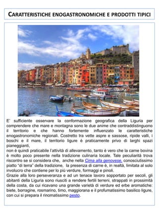 CARATTERISTICHE ENOGASTRONOMICHE E PRODOTTI TIPICI

E’ sufficiente osservare la conformazione geografica della Liguria per
comprendere che mare e montagna sono le due anime che contraddistinguono
il territorio e che hanno fortemente influenzato le caratteristiche
enogastronomiche regionali. Costretto tra vette aspre e sassose, ripide valli, i
boschi e il mare, il territorio ligure è praticamente privo di larghi spazi
pianeggianti,
non è quindi praticabile l’attività di allevamento, tanto è vero che la carne bovina
è molto poco presente nella tradizione culinaria locale. Tale peculiarità trova
riscontro se si considera che, anche nella Cima alla genovese, conosciutissimo
piatto “di terra” della tradizione, la presenza di carne è, in realtà, limitata al solo
involucro che contiene per lo più verdure, formaggi e pinoli.
Grazie alla loro perseveranza e ad un tenace lavoro sopportato per secoli, gli
abitanti della Liguria sono riusciti a rendere fertili terreni, strappati in prossimità
della costa, da cui ricavano una grande varietà di verdure ed erbe aromatiche:
biete, borragine, rosmarino, timo, maggiorana e il profumatissimo basilico ligure,
con cui si prepara il rinomatissimo pesto.

 