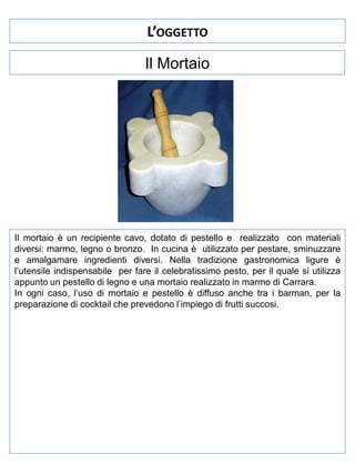 L’OGGETTO
Il Mortaio

Il mortaio è un recipiente cavo, dotato di pestello e realizzato con materiali
diversi: marmo, legno o bronzo. In cucina è utilizzato per pestare, sminuzzare
e amalgamare ingredienti diversi. Nella tradizione gastronomica ligure è
l’utensile indispensabile per fare il celebratissimo pesto, per il quale si utilizza
appunto un pestello di legno e una mortaio realizzato in marmo di Carrara.
In ogni caso, l’uso di mortaio e pestello è diffuso anche tra i barman, per la
preparazione di cocktail che prevedono l’impiego di frutti succosi.

 